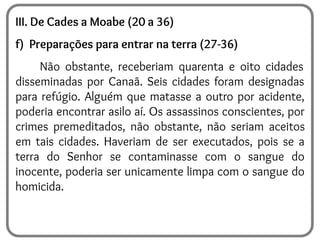 III. De Cades a Moabe (20 a 36)
f) Preparações para entrar na terra (27-36)
Não obstante, receberiam quarenta e oito cidades
disseminadas por Canaã. Seis cidades foram designadas
para refúgio. Alguém que matasse a outro por acidente,
poderia encontrar asilo aí. Os assassinos conscientes, por
crimes premeditados, não obstante, não seriam aceitos
em tais cidades. Haveriam de ser executados, pois se a
terra do Senhor se contaminasse com o sangue do
inocente, poderia ser unicamente limpa com o sangue do
homicida.
 