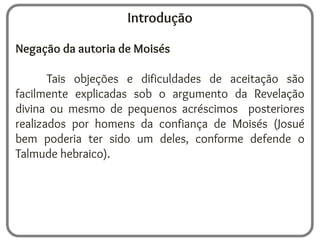 Introdução
Negação da autoria de Moisés
Tais objeções e dificuldades de aceitação são
facilmente explicadas sob o argumento da Revelação
divina ou mesmo de pequenos acréscimos posteriores
realizados por homens da confiança de Moisés (Josué
bem poderia ter sido um deles, conforme defende o
Talmude hebraico).
 