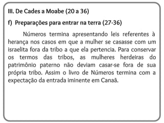 III. De Cades a Moabe (20 a 36)
f) Preparações para entrar na terra (27-36)
Números termina apresentando leis referentes à
herança nos casos em que a mulher se casasse com um
israelita fora da tribo a que ela pertencia. Para conservar
os termos das tribos, as mulheres herdeiras do
patrimônio paterno não deviam casar-se fora de sua
própria tribo. Assim o livro de Números termina com a
expectação da entrada iminente em Canaã.
 