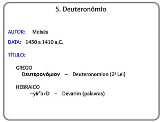 5. Deuteronômio
AUTOR: Moisés
DATA: 1450 a 1410 a.C.
TÍTULO:
GREGO
Dευτερονόμιον – Deuteronomion (2ª Lei)
HEBRAICO
~yir'b>D – Devarim (palavras)
 