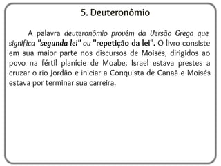 5. Deuteronômio
A palavra deuteronômio provém da Versão Grega que
significa "segunda lei" ou "repetição da lei". O livro consiste
em sua maior parte nos discursos de Moisés, dirigidos ao
povo na fértil planície de Moabe; Israel estava prestes a
cruzar o rio Jordão e iniciar a Conquista de Canaã e Moisés
estava por terminar sua carreira.
 