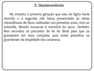 5. Deuteronômio
No entanto a primeira geração que saiu do Egito havia
morrido e a segunda não havia presenciado as obras
maravilhosas de Deus realizadas nos primeiros anos, nem as
entendia, Moisés trouxe-as à memória do povo. Também
lhes recordou os preceitos da lei do Sinai para que os
gravassem em seus corações, pois esses preceitos os
guardariam da iniqüidade dos cananeus.
 