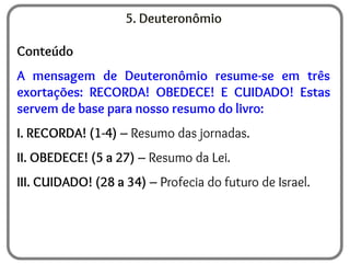 5. Deuteronômio
Conteúdo
A mensagem de Deuteronômio resume-se em três
exortações: RECORDA! OBEDECE! E CUIDADO! Estas
servem de base para nosso resumo do livro:
I. RECORDA! (1-4) – Resumo das jornadas.
II. OBEDECE! (5 a 27) – Resumo da Lei.
III. CUIDADO! (28 a 34) – Profecia do futuro de Israel.
 