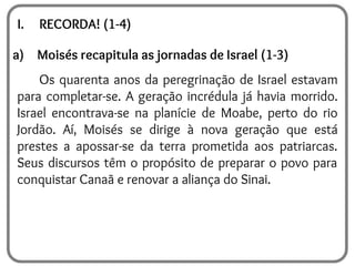 I. RECORDA! (1-4)
a) Moisés recapitula as jornadas de Israel (1-3)
Os quarenta anos da peregrinação de Israel estavam
para completar-se. A geração incrédula já havia morrido.
Israel encontrava-se na planície de Moabe, perto do rio
Jordão. Aí, Moisés se dirige à nova geração que está
prestes a apossar-se da terra prometida aos patriarcas.
Seus discursos têm o propósito de preparar o povo para
conquistar Canaã e renovar a aliança do Sinai.
 
