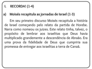 I. RECORDA! (1-4)
a) Moisés recapitula as jornadas de Israel (1-3)
Em seu primeiro discurso Moisés recapitula a história
de Israel começando pelo relato da partida de Horebe.
Narra como nomeou os juizes. Este relato tinha, talvez, o
propósito de lembrar aos israelitas que Deus havia
multiplicado grandemente a descendência de Abraão. Era
uma prova da fidelidade de Deus que cumpriria sua
promessa de entregar aos israelitas a terra de Canaã.
 