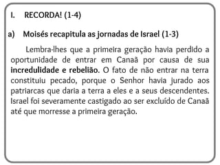 I. RECORDA! (1-4)
a) Moisés recapitula as jornadas de Israel (1-3)
Lembra-lhes que a primeira geração havia perdido a
oportunidade de entrar em Canaã por causa de sua
incredulidade e rebelião. O fato de não entrar na terra
constituiu pecado, porque o Senhor havia jurado aos
patriarcas que daria a terra a eles e a seus descendentes.
Israel foi severamente castigado ao ser excluído de Canaã
até que morresse a primeira geração.
 