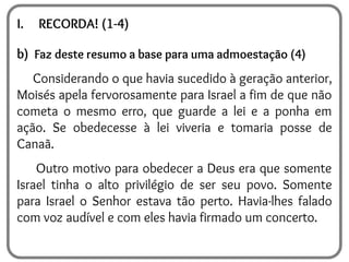 I. RECORDA! (1-4)
b) Faz deste resumo a base para uma admoestação (4)
Considerando o que havia sucedido à geração anterior,
Moisés apela fervorosamente para Israel a fim de que não
cometa o mesmo erro, que guarde a lei e a ponha em
ação. Se obedecesse à lei viveria e tomaria posse de
Canaã.
Outro motivo para obedecer a Deus era que somente
Israel tinha o alto privilégio de ser seu povo. Somente
para Israel o Senhor estava tão perto. Havia-lhes falado
com voz audível e com eles havia firmado um concerto.
 