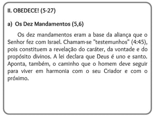 II. OBEDECE! (5-27)
a) Os Dez Mandamentos (5,6)
Os dez mandamentos eram a base da aliança que o
Senhor fez com Israel. Chamam-se "testemunhos" (4:45),
pois constituem a revelação do caráter, da vontade e do
propósito divinos. A lei declara que Deus é uno e santo.
Aponta, também, o caminho que o homem deve seguir
para viver em harmonia com o seu Criador e com o
próximo.
 