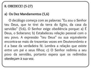 II. OBEDECE! (5-27)
a) Os Dez Mandamentos (5,6)
O decálogo começa com as palavras: "Eu sou o Senhor
teu Deus, que te tirei da terra do Egito, da casa da
servidão" (5:6). O Senhor exige obediência porque: a) É
Deus, o Soberano; b) Estabeleceu relação pessoal com o
seu povo. A expressão "teu Deus" ou sua equivalente
encontra-se mais de trezentas vezes em Deuteronômio e
é a base da verdadeira fé. Lembra a relação que existe
entre um pai e seus filhos; c) O Senhor redimiu a seu
povo da servidão, portanto espera que os redimidos
obedeçam à sua voz.
 