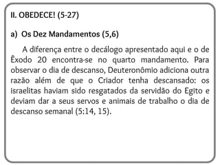 II. OBEDECE! (5-27)
a) Os Dez Mandamentos (5,6)
A diferença entre o decálogo apresentado aqui e o de
Êxodo 20 encontra-se no quarto mandamento. Para
observar o dia de descanso, Deuteronômio adiciona outra
razão além de que o Criador tenha descansado: os
israelitas haviam sido resgatados da servidão do Egito e
deviam dar a seus servos e animais de trabalho o dia de
descanso semanal (5:14, 15).
 