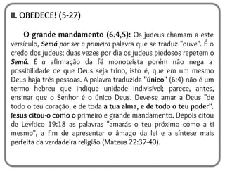 II. OBEDECE! (5-27)
O grande mandamento (6.4,5): Os judeus chamam a este
versículo, Semá por ser a primeira palavra que se traduz "ouve". É o
credo dos judeus; duas vezes por dia os judeus piedosos repetem o
Semá. É a afirmação da fé monoteísta porém não nega a
possibilidade de que Deus seja trino, isto é, que em um mesmo
Deus haja três pessoas. A palavra traduzida "único" (6:4) não é um
termo hebreu que indique unidade indivisível; parece, antes,
ensinar que o Senhor é o único Deus. Deve-se amar a Deus "de
todo o teu coração, e de toda a tua alma, e de todo o teu poder".
Jesus citou-o como o primeiro e grande mandamento. Depois citou
de Levítico 19:18 as palavras "amarás o teu próximo como a ti
mesmo", a fim de apresentar o âmago da lei e a síntese mais
perfeita da verdadeira religião (Mateus 22:37-40).
 