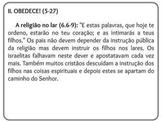 II. OBEDECE! (5-27)
A religião no lar (6.6-9): "E estas palavras, que hoje te
ordeno, estarão no teu coração; e as intimarás a teus
filhos." Os pais não devem depender da instrução pública
da religião mas devem instruir os filhos nos lares. Os
israelitas falhavam neste dever e apostatavam cada vez
mais. Também muitos cristãos descuidam a instrução dos
filhos nas coisas espirituais e depois estes se apartam do
caminho do Senhor.
 