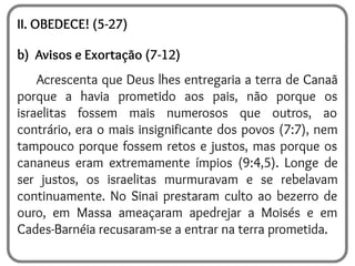 II. OBEDECE! (5-27)
b) Avisos e Exortação (7-12)
Acrescenta que Deus lhes entregaria a terra de Canaã
porque a havia prometido aos pais, não porque os
israelitas fossem mais numerosos que outros, ao
contrário, era o mais insignificante dos povos (7:7), nem
tampouco porque fossem retos e justos, mas porque os
cananeus eram extremamente ímpios (9:4,5). Longe de
ser justos, os israelitas murmuravam e se rebelavam
continuamente. No Sinai prestaram culto ao bezerro de
ouro, em Massa ameaçaram apedrejar a Moisés e em
Cades-Barnéia recusaram-se a entrar na terra prometida.
 