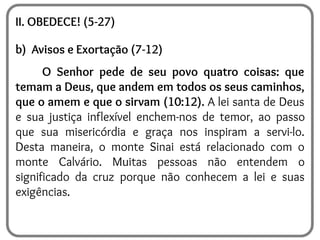 II. OBEDECE! (5-27)
b) Avisos e Exortação (7-12)
O Senhor pede de seu povo quatro coisas: que
temam a Deus, que andem em todos os seus caminhos,
que o amem e que o sirvam (10:12). A lei santa de Deus
e sua justiça inflexível enchem-nos de temor, ao passo
que sua misericórdia e graça nos inspiram a servi-lo.
Desta maneira, o monte Sinai está relacionado com o
monte Calvário. Muitas pessoas não entendem o
significado da cruz porque não conhecem a lei e suas
exigências.
 