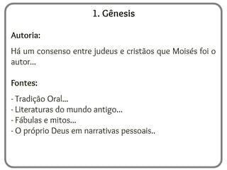 1. Gênesis
Autoria:
Há um consenso entre judeus e cristãos que Moisés foi o
autor...
Fontes:
- Tradição Oral...
- Literaturas do mundo antigo...
- Fábulas e mitos...
- O próprio Deus em narrativas pessoais..
 