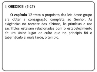II. OBEDECE! (5-27)
O capítulo 12 trata o propósito das leis deste grupo
era obter a consagração completa ao Senhor. As
exigências no tocante aos dízimos, às primícias e aos
sacrifícios estavam relacionadas com o estabelecimento
de um único lugar de culto que no princípio foi o
tabernáculo e, mais tarde, o templo.
 