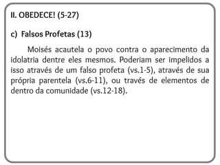 II. OBEDECE! (5-27)
c) Falsos Profetas (13)
Moisés acautela o povo contra o aparecimento da
idolatria dentre eles mesmos. Poderiam ser impelidos a
isso através de um falso profeta (vs.1-5), através de sua
própria parentela (vs.6-11), ou través de elementos de
dentro da comunidade (vs.12-18).
 