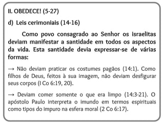II. OBEDECE! (5-27)
d) Leis cerimoniais (14-16)
Como povo consagrado ao Senhor os israelitas
deviam manifestar a santidade em todos os aspectos
da vida. Esta santidade devia expressar-se de várias
formas:
→ Não deviam praticar os costumes pagãos (14:1). Como
filhos de Deus, feitos à sua imagem, não deviam desfigurar
seus corpos (I Co 6:19, 20).
→ Deviam comer somente o que era limpo (14:3-21). O
apóstolo Paulo interpreta o imundo em termos espirituais
como tipos do impuro na esfera moral (2 Co 6:17).
 