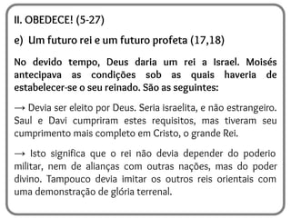 II. OBEDECE! (5-27)
e) Um futuro rei e um futuro profeta (17,18)
No devido tempo, Deus daria um rei a Israel. Moisés
antecipava as condições sob as quais haveria de
estabelecer-se o seu reinado. São as seguintes:
→ Devia ser eleito por Deus. Seria israelita, e não estrangeiro.
Saul e Davi cumpriram estes requisitos, mas tiveram seu
cumprimento mais completo em Cristo, o grande Rei.
→ Isto significa que o rei não devia depender do poderio
militar, nem de alianças com outras nações, mas do poder
divino. Tampouco devia imitar os outros reis orientais com
uma demonstração de glória terrenal.
 