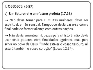 II. OBEDECE! (5-27)
e) Um futuro rei e um futuro profeta (17,18)
→ Não devia tomar para si muitas mulheres; devia ser
espiritual, e não sensual. Tampouco devia casar-se com a
finalidade de formar aliança com outras nações.
→ Não devia amontoar riquezas para si, isto é, não devia
usar seus poderes com finalidades egoístas, mas para
servir ao povo de Deus. "Onde estiver o vosso tesouro, ali
estará também o vosso coração" (Lucas 12:34).
 