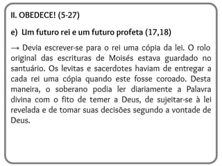 II. OBEDECE! (5-27)
e) Um futuro rei e um futuro profeta (17,18)
→ Devia escrever-se para o rei uma cópia da lei. O rolo
original das escrituras de Moisés estava guardado no
santuário. Os levitas e sacerdotes haviam de entregar a
cada rei uma cópia quando este fosse coroado. Desta
maneira, o soberano podia ler diariamente a Palavra
divina com o fito de temer a Deus, de sujeitar-se à lei
revelada e de tomar suas decisões segundo a vontade de
Deus.
 