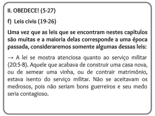 II. OBEDECE! (5-27)
f) Leis civis (19-26)
Uma vez que as leis que se encontram nestes capítulos
são muitas e a maioria delas corresponde a uma época
passada, consideraremos somente algumas dessas leis:
→ A lei se mostra atenciosa quanto ao serviço militar
(20:5-8). Aquele que acabava de construir uma casa nova,
ou de semear uma vinha, ou de contrair matrimônio,
estava isento do serviço militar. Não se aceitavam os
medrosos, pois não seriam bons guerreiros e seu medo
seria contagioso.
 
