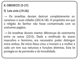 II. OBEDECE! (5-27)
f) Leis civis (19-26)
→ Os israelitas deviam destruir completamente os
cananeus e suas cidades (20:16-18). O propósito era que
a religião do Senhor não fosse contaminada com os
costumes pagãos.
→ Os israelitas deviam manter diferenças de vestimenta
entre os sexos (22:5). Dada a similitude do atavio
masculino e feminino, era necessário poder distinguir
entre ambos. De início Deus criou o homem e a mulher e
cada um tem sua natureza e funções distintas. Esta lei
protegia-os da perversão e da imoralidade.
 