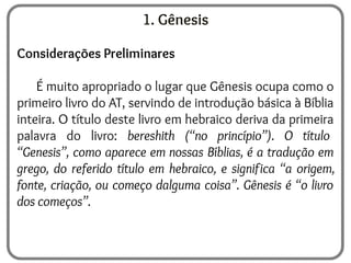 1. Gênesis
Considerações Preliminares
É muito apropriado o lugar que Gênesis ocupa como o
primeiro livro do AT, servindo de introdução básica à Bíblia
inteira. O título deste livro em hebraico deriva da primeira
palavra do livro: bereshith (“no princípio”). O título
“Genesis”, como aparece em nossas Bíblias, é a tradução em
grego, do referido título em hebraico, e significa “a origem,
fonte, criação, ou começo dalguma coisa”. Gênesis é “o livro
dos começos”.
 