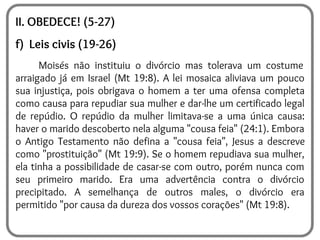 II. OBEDECE! (5-27)
f) Leis civis (19-26)
Moisés não instituiu o divórcio mas tolerava um costume
arraigado já em Israel (Mt 19:8). A lei mosaica aliviava um pouco
sua injustiça, pois obrigava o homem a ter uma ofensa completa
como causa para repudiar sua mulher e dar-lhe um certificado legal
de repúdio. O repúdio da mulher limitava-se a uma única causa:
haver o marido descoberto nela alguma "cousa feia" (24:1). Embora
o Antigo Testamento não defina a "cousa feia", Jesus a descreve
como "prostituição" (Mt 19:9). Se o homem repudiava sua mulher,
ela tinha a possibilidade de casar-se com outro, porém nunca com
seu primeiro marido. Era uma advertência contra o divórcio
precipitado. A semelhança de outros males, o divórcio era
permitido "por causa da dureza dos vossos corações" (Mt 19:8).
 
