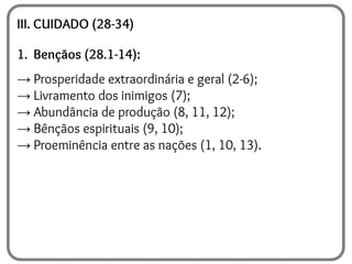III. CUIDADO (28-34)
1. Bençãos (28.1-14):
→ Prosperidade extraordinária e geral (2-6);
→ Livramento dos inimigos (7);
→ Abundância de produção (8, 11, 12);
→ Bênçãos espirituais (9, 10);
→ Proeminência entre as nações (1, 10, 13).
 