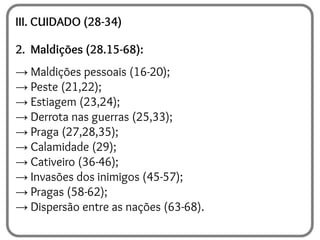 III. CUIDADO (28-34)
2. Maldições (28.15-68):
→ Maldições pessoais (16-20);
→ Peste (21,22);
→ Estiagem (23,24);
→ Derrota nas guerras (25,33);
→ Praga (27,28,35);
→ Calamidade (29);
→ Cativeiro (36-46);
→ Invasões dos inimigos (45-57);
→ Pragas (58-62);
→ Dispersão entre as nações (63-68).
 