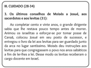 III. CUIDADO (28-34)
3. Os últimos conselhos de Moisés a Josué, aos
sacerdotes e aos levitas (31):
Ao completar cento e vinte anos, o grande dirigente
sabia que lhe restava pouco tempo antes de morrer.
Animou os israelitas a esforçar-se por tomar posse de
Canaã, colocou Josué em seu posto de sucessor, e
entregou o livro da lei aos levitas para ser guardado junto
da arca no lugar santíssimo. Moisés deu instruções aos
levitas para que congregassem o povo nos anos sabáticos
a fim de ler-lhes a lei. Desse modo os levitas receberam o
cargo docente em Israel.
 