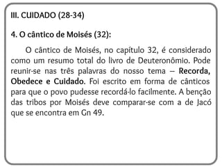 III. CUIDADO (28-34)
4. O cântico de Moisés (32):
O cântico de Moisés, no capítulo 32, é considerado
como um resumo total do livro de Deuteronômio. Pode
reunir-se nas três palavras do nosso tema – Recorda,
Obedece e Cuidado. Foi escrito em forma de cânticos
para que o povo pudesse recordá-lo facilmente. A benção
das tribos por Moisés deve comparar-se com a de Jacó
que se encontra em Gn 49.
 