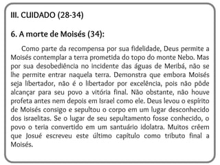 III. CUIDADO (28-34)
6. A morte de Moisés (34):
Como parte da recompensa por sua fidelidade, Deus permite a
Moisés contemplar a terra prometida do topo do monte Nebo. Mas
por sua desobediência no incidente das águas de Meribá, não se
lhe permite entrar naquela terra. Demonstra que embora Moisés
seja libertador, não é o libertador por excelência, pois não pôde
alcançar para seu povo a vitória final. Não obstante, não houve
profeta antes nem depois em Israel como ele. Deus levou o espírito
de Moisés consigo e sepultou o corpo em um lugar desconhecido
dos israelitas. Se o lugar de seu sepultamento fosse conhecido, o
povo o teria convertido em um santuário idolatra. Muitos crêem
que Josué escreveu este último capítulo como tributo final a
Moisés.
 