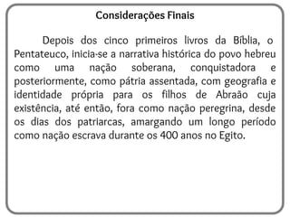 Considerações Finais
Depois dos cinco primeiros livros da Bíblia, o
Pentateuco, inicia-se a narrativa histórica do povo hebreu
como uma nação soberana, conquistadora e
posteriormente, como pátria assentada, com geografia e
identidade própria para os filhos de Abraão cuja
existência, até então, fora como nação peregrina, desde
os dias dos patriarcas, amargando um longo período
como nação escrava durante os 400 anos no Egito.
 