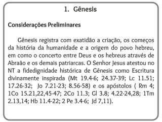 1. Gênesis
Considerações Preliminares
Gênesis registra com exatidão a criação, os começos
da história da humanidade e a origem do povo hebreu,
em como o concerto entre Deus e os hebreus através de
Abraão e os demais patriarcas. O Senhor Jesus atestou no
NT a fidedignidade histórica de Gênesis como Escritura
divinamente inspirada (Mt 19.4-6; 24.37-39; Lc 11.51;
17.26-32; Jo 7.21-23; 8.56-58) e os apóstolos ( Rm 4;
1Co 15.21,22,45-47; 2Co 11.3; Gl 3.8; 4.22-24,28; 1Tm
2.13,14; Hb 11.4-22; 2 Pe 3.4-6; Jd 7,11).
 