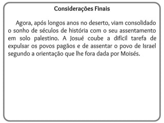 Considerações Finais
Agora, após longos anos no deserto, viam consolidado
o sonho de séculos de história com o seu assentamento
em solo palestino. A Josué coube a difícil tarefa de
expulsar os povos pagãos e de assentar o povo de Israel
segundo a orientação que lhe fora dada por Moisés.
 