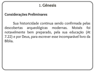 1. Gênesis
Considerações Preliminares
Sua historicidade continua sendo confirmada pelas
descobertas arqueológicas modernas. Moisés foi
notavelmente bem preparado, pela sua educação (At
7.22) e por Deus, para escrever esse incomparável livro da
Bíblia.
 