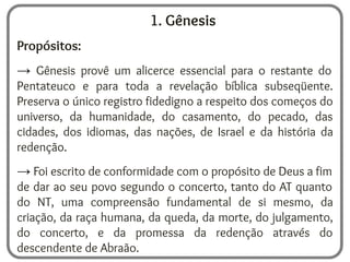 1. Gênesis
Propósitos:
→ Gênesis provê um alicerce essencial para o restante do
Pentateuco e para toda a revelação bíblica subseqüente.
Preserva o único registro fidedigno a respeito dos começos do
universo, da humanidade, do casamento, do pecado, das
cidades, dos idiomas, das nações, de Israel e da história da
redenção.
→ Foi escrito de conformidade com o propósito de Deus a fim
de dar ao seu povo segundo o concerto, tanto do AT quanto
do NT, uma compreensão fundamental de si mesmo, da
criação, da raça humana, da queda, da morte, do julgamento,
do concerto, e da promessa da redenção através do
descendente de Abraão.
 