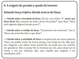 II. A origem do pecado e queda do homem
Satanás lança tríplice dúvida acerca de Deus:
→ Dúvida sobre a bondade de Deus. Ela diz, com efeito: “É assim que
Deus disse: Não comereis de toda a árvore do jardim?” quer dizer: “Deus
está negando alguma benção para ti”.
→ Dúvida sobre a retidão de Deus. “Certamente não morrereis.” Isto é,
“Deus não pretendia dizer o que disse”.
→ Dúvida sobre a santidade de Deus. A serpente diz em outras palavras
“Deus vos proibiu comer da árvore porque, tem inveja de vós. Não quer
que chegueis a ser sábios tanto quanto Ele, de modo que vos mantém
em ignorância. Não é porque Ele se interesse por vós, para salvar-vos da
morte, e sim por interesse dele, para impedir que chegueis a ser
semelhante a Ele”.
 