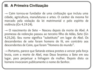 III. A Primeira Civilização
→ Caim tornou-se fundador de uma civilização que incluiu uma
cidade, agricultura, manufaturas e artes. O caráter da mesma foi
marcado pela violação da lei matrimonial e pelo espírito de
violência (Gn 4.19-24).
→ O nascimento de Sete – Nasceu depois da morte de Abel. A
promessa da redenção passou ao terceiro filho de Adão, Sete (Gn
4.25,26). Seu nome significa “substituto” em lugar de Abel. Os
descendentes de sete foram homens de fé, em contrário aos
descendentes de Caim, que foram “Homens do mundo”.
→ Portanto, parece que Satanás estava prestes a vencer pela força
bruta, com a morte de Abel, mas Deus levantou a Sete em seu
lugar, para perpetuar a linhagem da mulher. Depois disto os
homens invocaram publicamente o nome do Senhor.
 