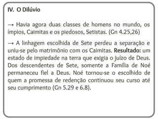 IV. O Dilúvio
→ Havia agora duas classes de homens no mundo, os
ímpios, Caimitas e os piedosos, Setistas. (Gn 4.25,26)
→ A linhagem escolhida de Sete perdeu a separação e
uniu-se pelo matrimônio com os Caimitas. Resultado: um
estado de impiedade na terra que exigia o juízo de Deus.
Dos descendentes de Sete, somente a Família de Noé
permaneceu fiel a Deus. Noé tornou-se o escolhido de
quem a promessa de redenção continuou seu curso até
seu cumprimento (Gn 5.29 e 6.8).
 
