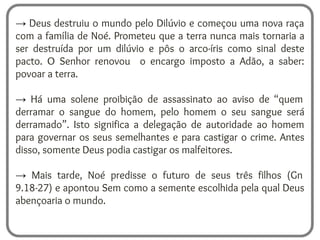 → Deus destruiu o mundo pelo Dilúvio e começou uma nova raça
com a família de Noé. Prometeu que a terra nunca mais tornaria a
ser destruída por um dilúvio e pôs o arco-íris como sinal deste
pacto. O Senhor renovou o encargo imposto a Adão, a saber:
povoar a terra.
→ Há uma solene proibição de assassinato ao aviso de “quem
derramar o sangue do homem, pelo homem o seu sangue será
derramado”. Isto significa a delegação de autoridade ao homem
para governar os seus semelhantes e para castigar o crime. Antes
disso, somente Deus podia castigar os malfeitores.
→ Mais tarde, Noé predisse o futuro de seus três filhos (Gn
9.18-27) e apontou Sem como a semente escolhida pela qual Deus
abençoaria o mundo.
 