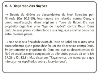 V. A Dispersão das Nações
→ Depois do dilúvio os descendentes de Noé, liderados por
Ninrode (Gn 10.8-10), levantara-se em rebelião contra Deus, e
como manifestação disso erigiram a Torre de Babel. Era seu
propósito organizar uma “liga de nações” contra Deus. Deus
destruiu esse plano, confundindo a sua língua, e espalhando-os por
entre diversos países.
→ Não se sabe a finalidade exata da Torre de Babel em si, mas, uma
coisa sabemos que o plano dele foi um ato de rebelião contra Deus.
Evidentemente o propósito de Deus era que os descendentes de
Noé se espalhassem e ocupassem os diferentes postos da terra (At
17.26 e Dt 32.8). Mas disseram: “Façamo-nos um nome, para que
não sejamos espalhados sobre a face da terra”.
 