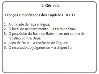 1. Gênesis
Esboços simplificados dos Capítulos 10 e 11
1. A unidade de raça e língua;
2. O local do acontecimento – a terra de Sinai;
3. O propósito da Torre de Babel – ser um centro de
rebelião contra Deus;
4. Juízo de Deus – a confusão de línguas;
5. O resultado do julgamento – a dispersão.
 