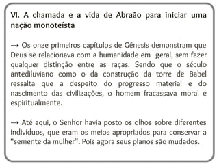 VI. A chamada e a vida de Abraão para iniciar uma
nação monoteísta
→ Os onze primeiros capítulos de Gênesis demonstram que
Deus se relacionava com a humanidade em geral, sem fazer
qualquer distinção entre as raças. Sendo que o século
antediluviano como o da construção da torre de Babel
ressalta que a despeito do progresso material e do
nascimento das civilizações, o homem fracassava moral e
espiritualmente.
→ Até aqui, o Senhor havia posto os olhos sobre diferentes
indivíduos, que eram os meios apropriados para conservar a
“semente da mulher”. Pois agora seus planos são mudados.
 