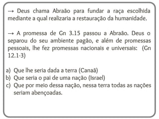 → Deus chama Abraão para fundar a raça escolhida
mediante a qual realizaria a restauração da humanidade.
→ A promessa de Gn 3.15 passou a Abraão. Deus o
separou do seu ambiente pagão, e além de promessas
pessoais, lhe fez promessas nacionais e universais: (Gn
12.1-3)
a) Que lhe seria dada a terra (Canaã)
b) Que seria o pai de uma nação (Israel)
c) Que por meio dessa nação, nessa terra todas as nações
seriam abençoadas.
 