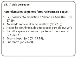 VII. A vida de Isaque
Aprendemos os seguintes fatos referentes a Isaque:
1. Seu nascimento prometido a Abraão e a Sara (Gn 15.4;
17.19);
2. Amarrado sobre o altar de sacrifício (Gn 22.9);
3. A escolha por Abraão, de uma esposa para ele (Gn 24);
4. Deus lhe aparece e renova o pacto feito com seu pai
(Gn 26.2-5);
5. Enganado por Jacó (Gn 27.18);
6. Sua morte (Gn 28.29).
 