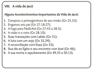 VIII. A vida de Jacó
Alguns Acontecimentos Importantes da Vida de Jacó:
1. Comprou a primogenitura de seu irmão (Gn 25.33);
2. Enganou seu pai (Gn 27.18-27);
3. A fuga para Padã-Arã (Gn 27.43 a 28.5);
4. A visão e o voto (Gn 28.10);
5. Suas transações com Labão (Gn 31);
6. A luta com um anjo (Gn 32.24);
7. A reconciliação com Esaú (Gn 33);
8. Sua ida ao Egito e seu encontro com José (Gn 46);
9. A sua morte e sepultamento (Gn 49.33 a 50.13).
 