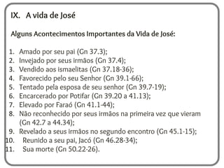 IX. A vida de José
Alguns Acontecimentos Importantes da Vida de José:
1. Amado por seu pai (Gn 37.3);
2. Invejado por seus irmãos (Gn 37.4);
3. Vendido aos ismaelitas (Gn 37.18-36);
4. Favorecido pelo seu Senhor (Gn 39.1-66);
5. Tentado pela esposa de seu senhor (Gn 39.7-19);
6. Encarcerado por Potifar (Gn 39.20 a 41.13);
7. Elevado por Faraó (Gn 41.1-44);
8. Não reconhecido por seus irmãos na primeira vez que vieram
(Gn 42.7 a 44.34);
9. Revelado a seus irmãos no segundo encontro (Gn 45.1-15);
10. Reunido a seu pai, Jacó (Gn 46.28-34);
11. Sua morte (Gn 50.22-26).
 